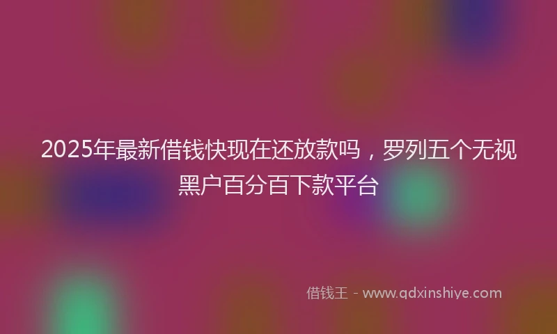 2025年最新借钱快现在还放款吗，罗列五个无视黑户百分百下款平台