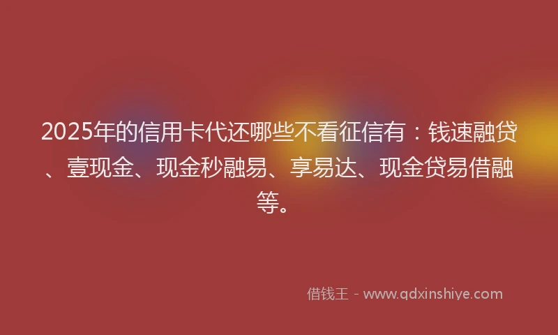 2025年的信用卡代还哪些不看征信有：钱速融贷、壹现金、现金秒融易、享易达、现金贷易借融等。
