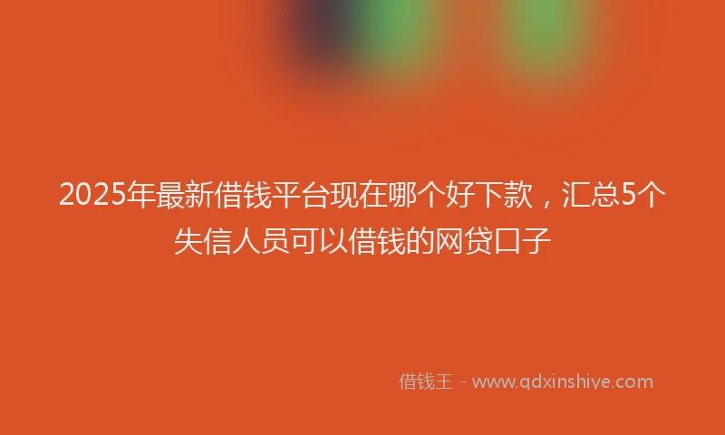 2025年最新借钱平台现在哪个好下款，汇总5个失信人员可以借钱的网贷口子