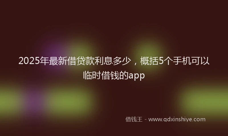 2025年最新借贷款利息多少，概括5个手机可以临时借钱的app