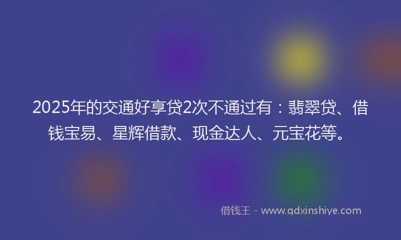 2025年的交通好享贷2次不通过有：翡翠贷、借钱宝易、星辉借款、现金达人、元宝花等。