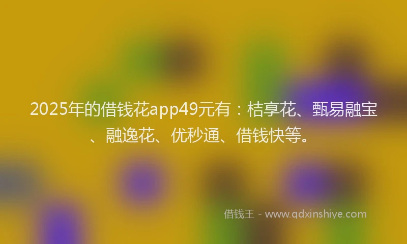 2025年的借钱花app49元有：桔享花、甄易融宝、融逸花、优秒通、借钱快等。