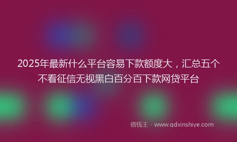 2025年最新什么平台容易下款额度大，汇总五个不看征信无视黑白百分百下款网贷平台