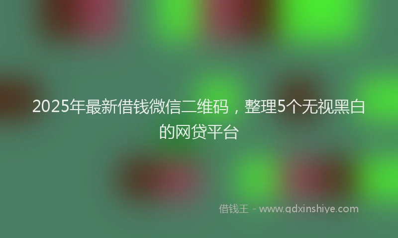 2025年最新借钱微信二维码，整理5个无视黑白的网贷平台