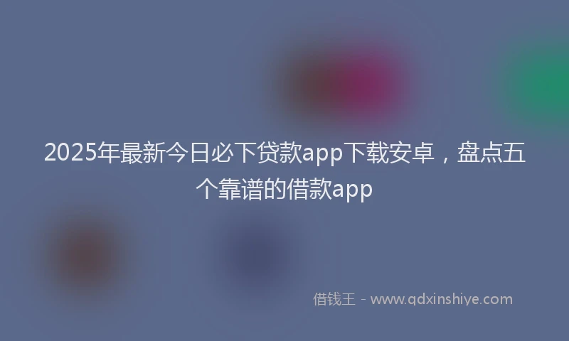 2025年最新今日必下贷款app下载安卓，盘点五个靠谱的借款app
