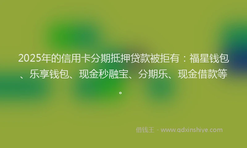 2025年的信用卡分期抵押贷款被拒有：福星钱包、乐享钱包、现金秒融宝、分期乐、现金借款等。
