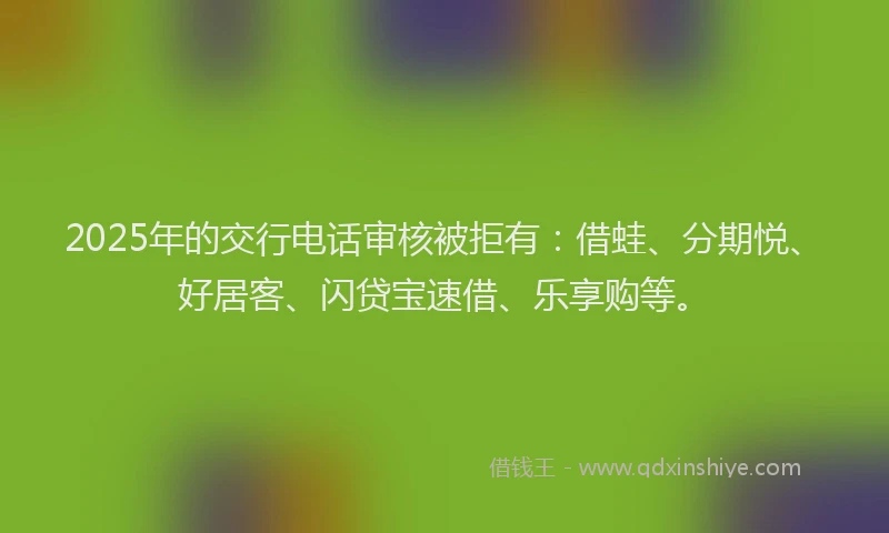 2025年的交行电话审核被拒有：借蛙、分期悦、好居客、闪贷宝速借、乐享购等。