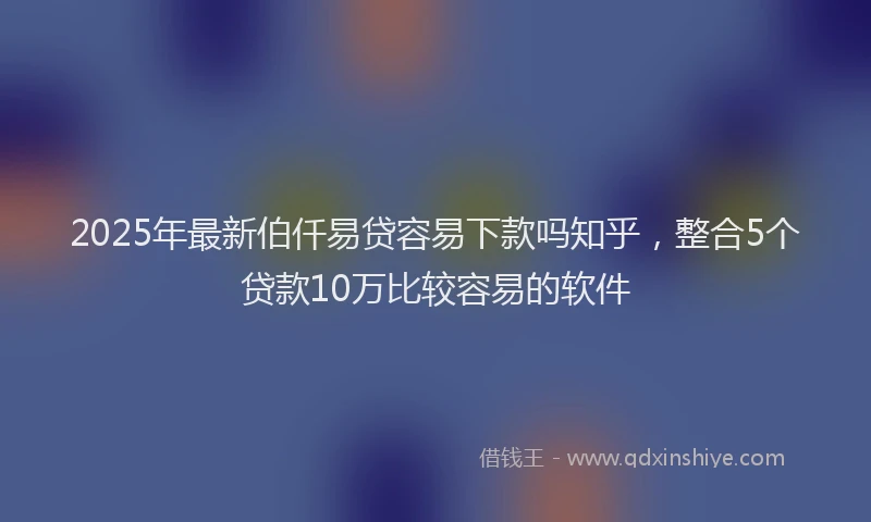 2025年最新伯仟易贷容易下款吗知乎，整合5个贷款10万比较容易的软件