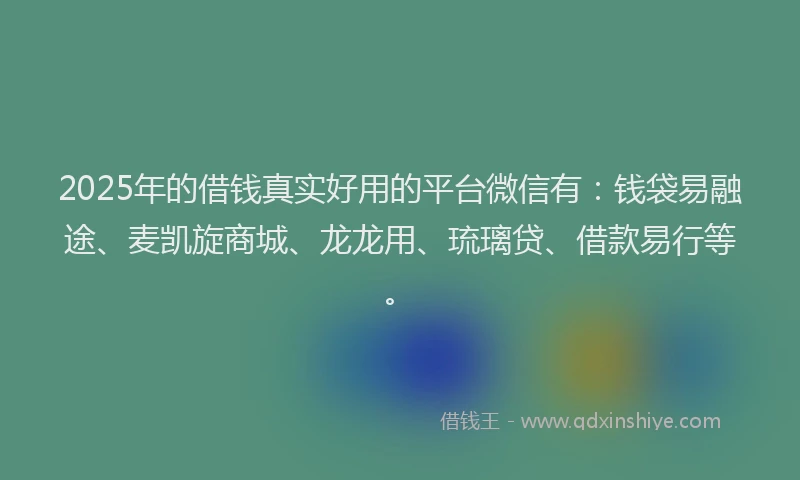 2025年的借钱真实好用的平台微信有：钱袋易融途、麦凯旋商城、龙龙用、琉璃贷、借款易行等。