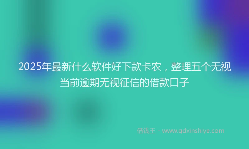 2025年最新什么软件好下款卡农，整理五个无视当前逾期无视征信的借款口子