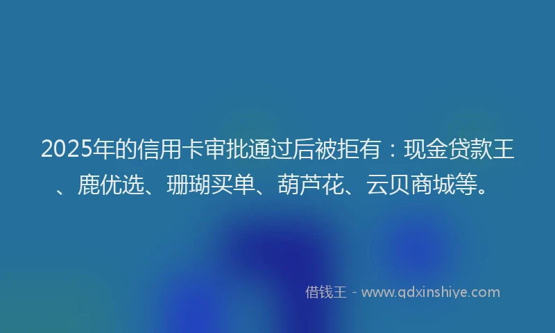2025年的信用卡审批通过后被拒有：现金贷款王、鹿优选、珊瑚买单、葫芦花、云贝商城等。