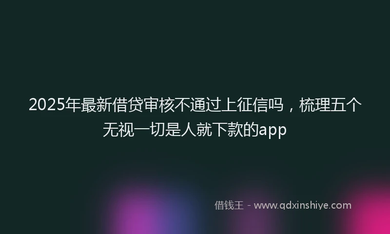 2025年最新借贷审核不通过上征信吗，梳理五个无视一切是人就下款的app
