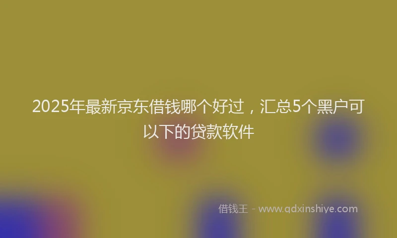 2025年最新京东借钱哪个好过，汇总5个黑户可以下的贷款软件