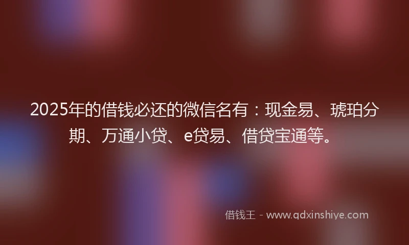 2025年的借钱必还的微信名有：现金易、琥珀分期、万通小贷、e贷易、借贷宝通等。