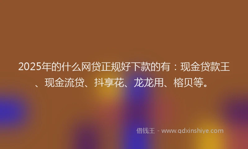 2025年的什么网贷正规好下款的有：现金贷款王、现金流贷、抖享花、龙龙用、榕贝等。