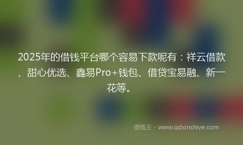 2025年的借钱平台哪个容易下款呢有：祥云借款、甜心优选、鑫易Pro+钱包、借贷宝易融、新一花等。