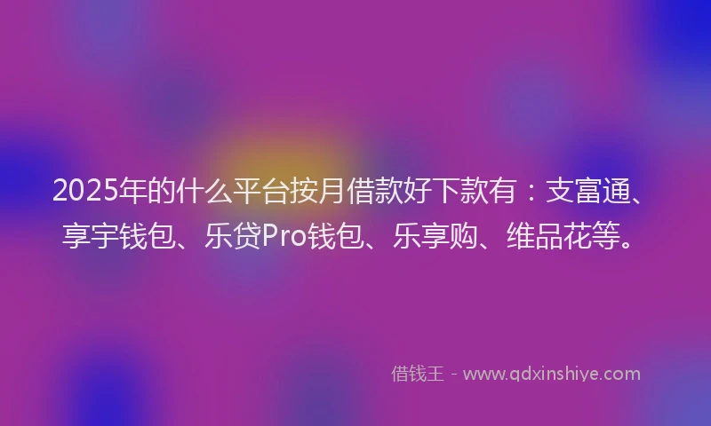 2025年的什么平台按月借款好下款有：支富通、享宇钱包、乐贷Pro钱包、乐享购、维品花等。
