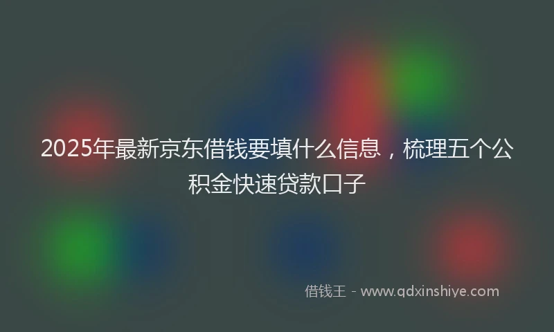 2025年最新京东借钱要填什么信息，梳理五个公积金快速贷款口子