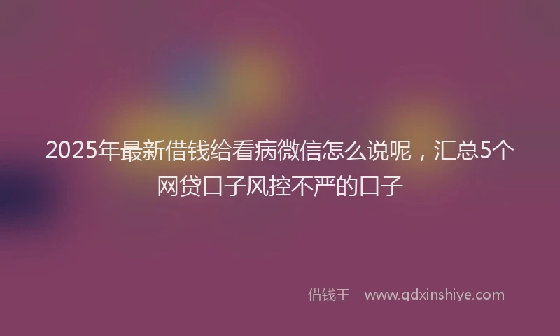 2025年最新借钱给看病微信怎么说呢，汇总5个网贷口子风控不严的口子