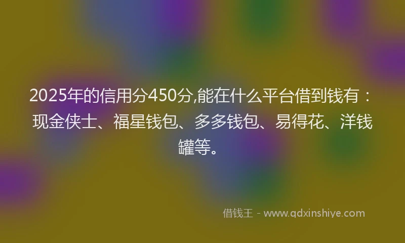 2025年的信用分450分,能在什么平台借到钱有：现金侠士、福星钱包、多多钱包、易得花、洋钱罐等。