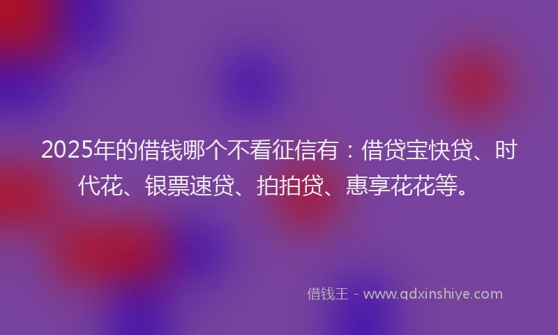 2025年的借钱哪个不看征信有：借贷宝快贷、时代花、银票速贷、拍拍贷、惠享花花等。