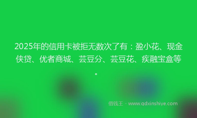 2025年的信用卡被拒无数次了有：盈小花、现金侠贷、优者商城、芸豆分、芸豆花、疾融宝盒等。