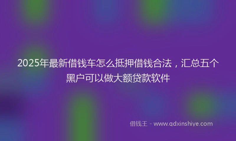 2025年最新借钱车怎么抵押借钱合法，汇总五个黑户可以做大额贷款软件