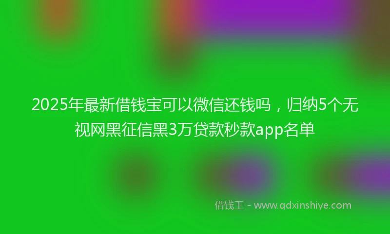 2025年最新借钱宝可以微信还钱吗，归纳5个无视网黑征信黑3万贷款秒款app名单