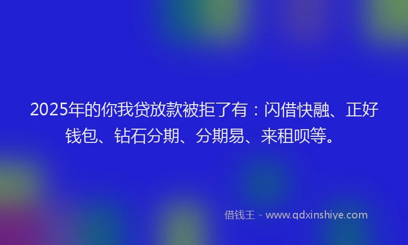 2025年的你我贷放款被拒了有：闪借快融、正好钱包、钻石分期、分期易、来租呗等。