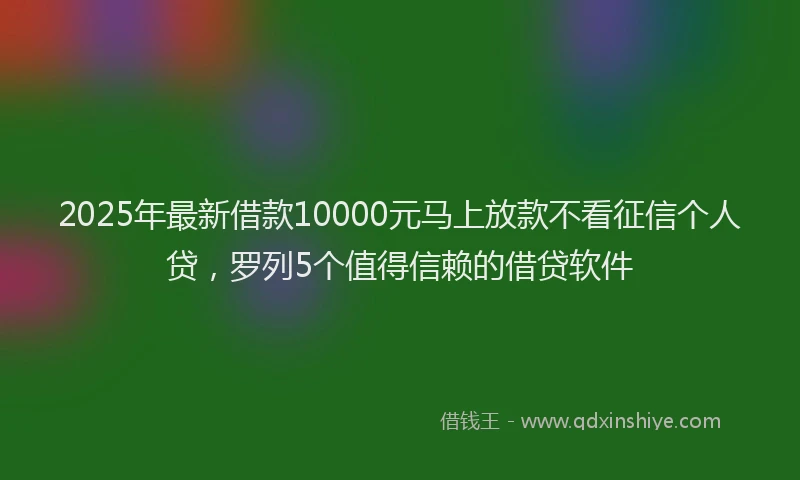 2025年最新借款10000元马上放款不看征信个人贷，罗列5个值得信赖的借贷软件