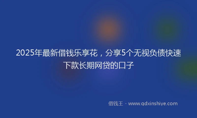 2025年最新借钱乐享花，分享5个无视负债快速下款长期网贷的口子
