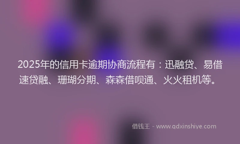 2025年的信用卡逾期协商流程有：迅融贷、易借速贷融、珊瑚分期、森森借呗通、火火租机等。