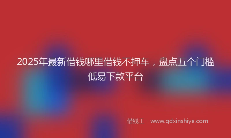 2025年最新借钱哪里借钱不押车，盘点五个门槛低易下款平台