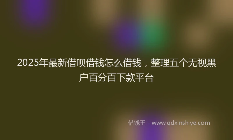 2025年最新借呗借钱怎么借钱，整理五个无视黑户百分百下款平台