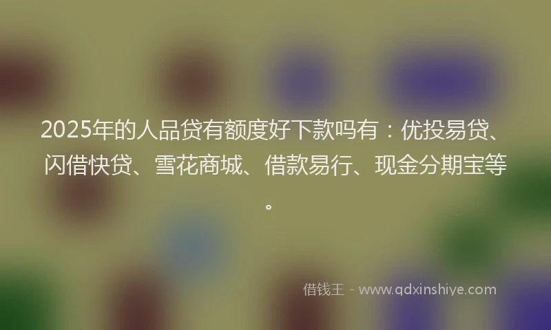 2025年的人品贷有额度好下款吗有：优投易贷、闪借快贷、雪花商城、借款易行、现金分期宝等。
