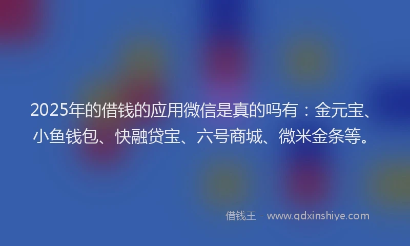2025年的借钱的应用微信是真的吗有：金元宝、小鱼钱包、快融贷宝、六号商城、微米金条等。