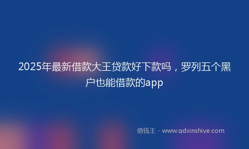 2025年最新借款大王贷款好下款吗，罗列五个黑户也能借款的app