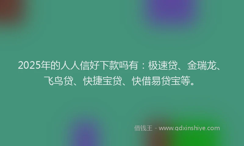 2025年的人人信好下款吗有：极速贷、金瑞龙、飞鸟贷、快捷宝贷、快借易贷宝等。