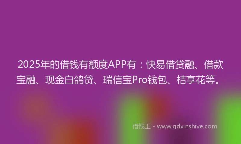 2025年的借钱有额度APP有：快易借贷融、借款宝融、现金白鸽贷、瑞信宝Pro钱包、桔享花等。