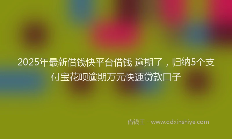 2025年最新借钱快平台借钱 逾期了，归纳5个支付宝花呗逾期万元快速贷款口子