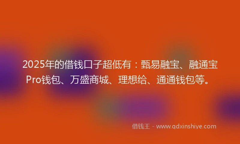 2025年的借钱口子超低有：甄易融宝、融通宝Pro钱包、万盛商城、理想给、通通钱包等。