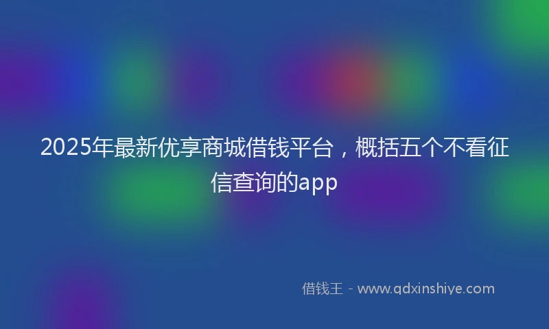 2025年最新优享商城借钱平台，概括五个不看征信查询的app