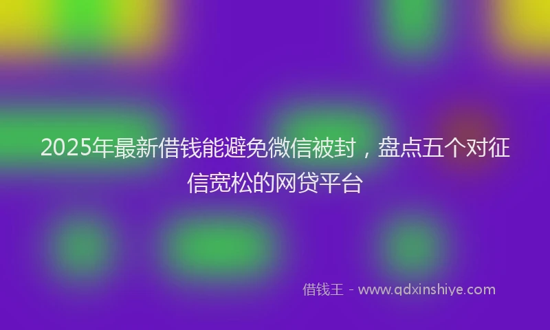2025年最新借钱能避免微信被封，盘点五个对征信宽松的网贷平台
