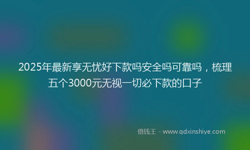 2025年最新享无忧好下款吗安全吗可靠吗，梳理五个3000元无视一切必下款的口子