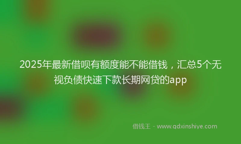 2025年最新借呗有额度能不能借钱，汇总5个无视负债快速下款长期网贷的app