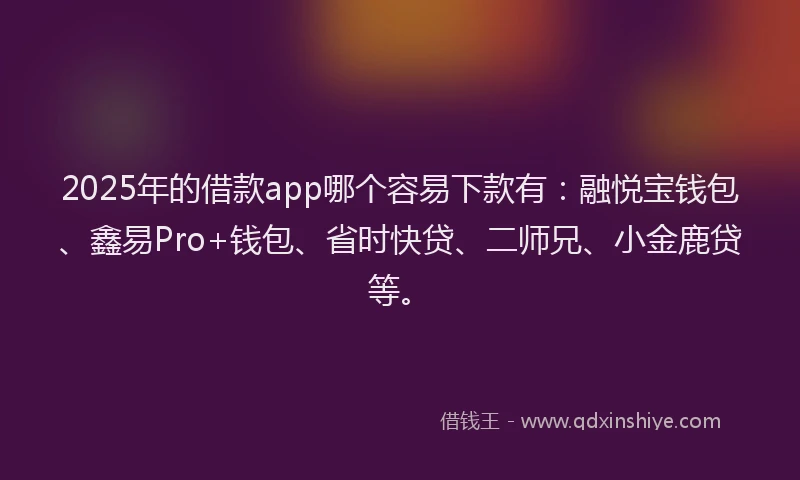 2025年的借款app哪个容易下款有：融悦宝钱包、鑫易Pro+钱包、省时快贷、二师兄、小金鹿贷等。