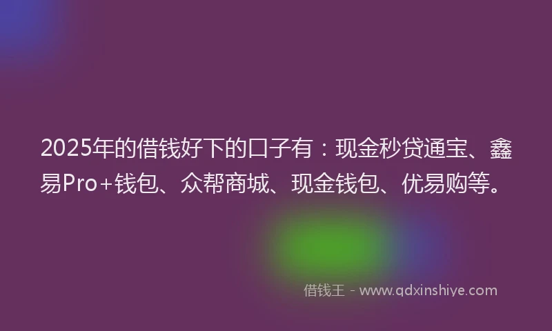 2025年的借钱好下的口子有：现金秒贷通宝、鑫易Pro+钱包、众帮商城、现金钱包、优易购等。