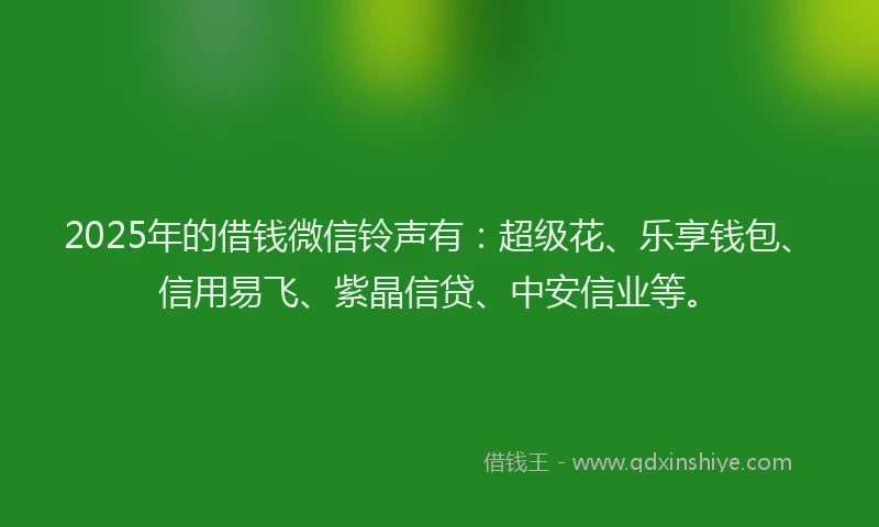 2025年的借钱微信铃声有：超级花、乐享钱包、信用易飞、紫晶信贷、中安信业等。