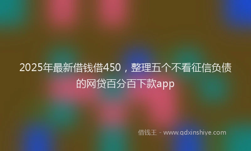 2025年最新借钱借450，整理五个不看征信负债的网贷百分百下款app