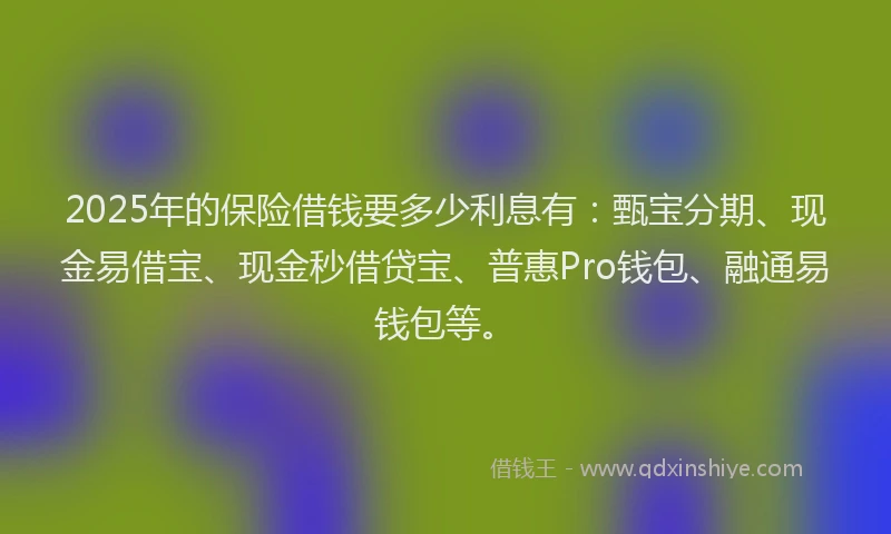 2025年的保险借钱要多少利息有：甄宝分期、现金易借宝、现金秒借贷宝、普惠Pro钱包、融通易钱包等。